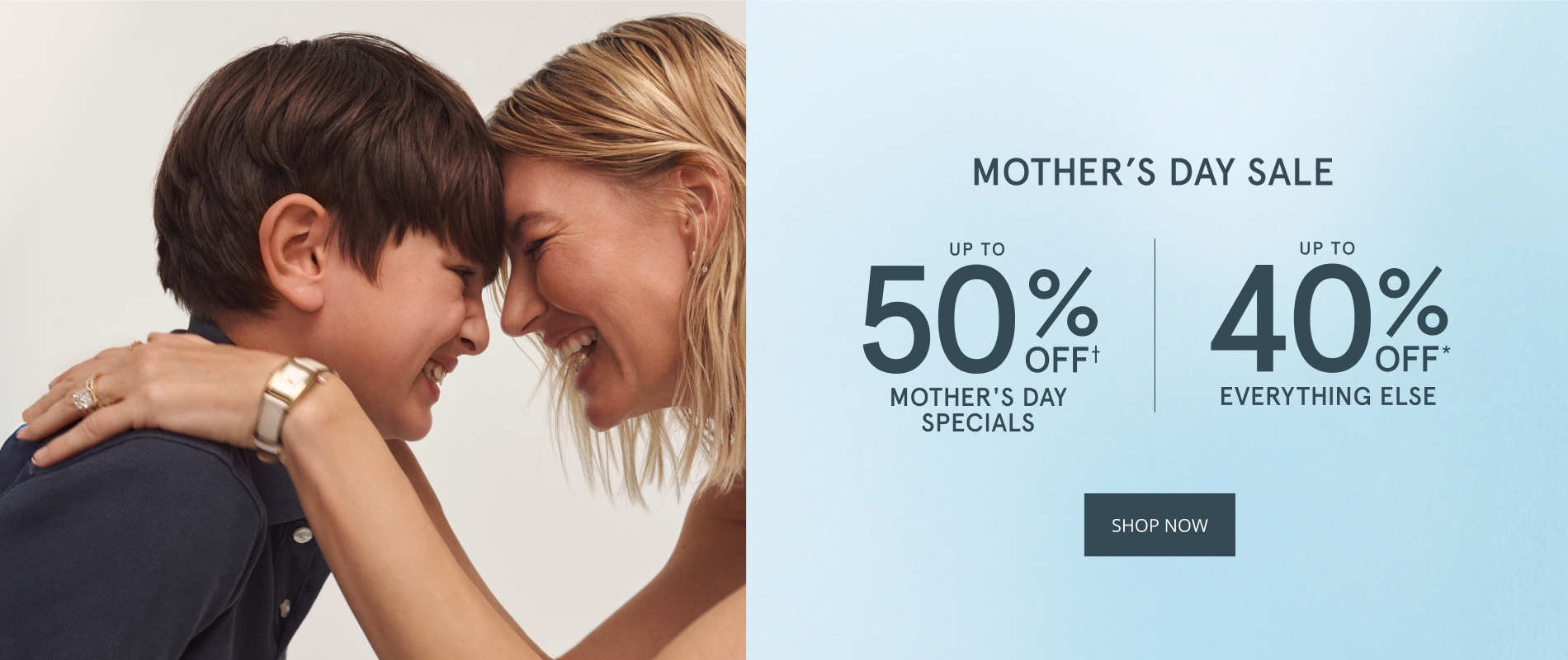 MOTHER’S DAY SALE. UP TO 50% OFF* MOTHER’S DAY SPECIALS. UP TO 40% OFF* EVERYTHING ELSE. SHOP NOW.
